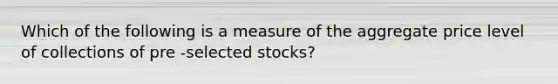 Which of the following is a measure of the aggregate price level of collections of pre -selected stocks?