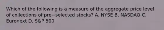 Which of the following is a measure of the aggregate price level of collections of pre−selected stocks? A. NYSE B. NASDAQ C. Euronext D. ​S&P 500