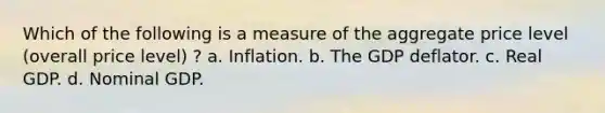 Which of the following is a measure of the aggregate price level (overall price level) ? a. Inflation. b. The GDP deflator. c. Real GDP. d. Nominal GDP.