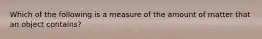 Which of the following is a measure of the amount of matter that an object contains?