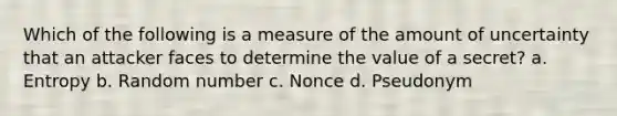 Which of the following is a measure of the amount of uncertainty that an attacker faces to determine the value of a secret? a. Entropy b. Random number c. Nonce d. Pseudonym