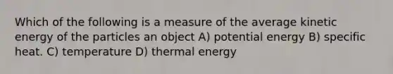 Which of the following is a measure of the average kinetic energy of the particles an object A) potential energy B) specific heat. C) temperature D) thermal energy