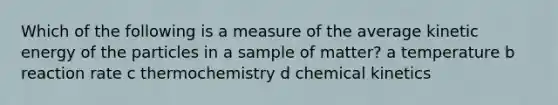 Which of the following is a measure of the average kinetic energy of the particles in a sample of matter? a temperature b reaction rate c thermochemistry d chemical kinetics