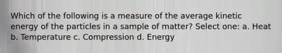 Which of the following is a measure of the average kinetic energy of the particles in a sample of matter? Select one: a. Heat b. Temperature c. Compression d. Energy