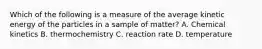 Which of the following is a measure of the average kinetic energy of the particles in a sample of matter? A. Chemical kinetics B. thermochemistry C. reaction rate D. temperature