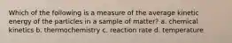 Which of the following is a measure of the average kinetic energy of the particles in a sample of matter? a. chemical kinetics b. thermochemistry c. reaction rate d. temperature