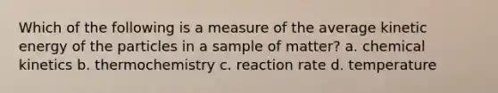 Which of the following is a measure of the average kinetic energy of the particles in a sample of matter? a. chemical kinetics b. thermochemistry c. reaction rate d. temperature