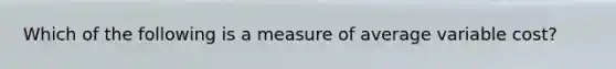 Which of the following is a measure of average variable cost?