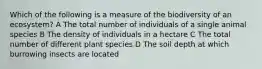 Which of the following is a measure of the biodiversity of an ecosystem? A The total number of individuals of a single animal species B The density of individuals in a hectare C The total number of different plant species D The soil depth at which burrowing insects are located