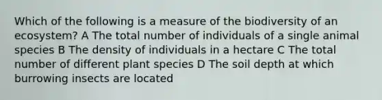 Which of the following is a measure of the biodiversity of an ecosystem? A The total number of individuals of a single animal species B The density of individuals in a hectare C The total number of different plant species D The soil depth at which burrowing insects are located