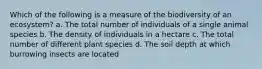 Which of the following is a measure of the biodiversity of an ecosystem? a. The total number of individuals of a single animal species b. The density of individuals in a hectare c. The total number of different plant species d. The soil depth at which burrowing insects are located