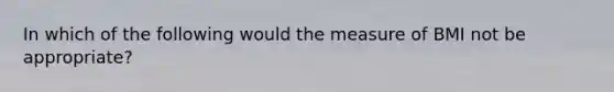 In which of the following would the measure of BMI not be appropriate?