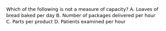 Which of the following is not a measure of capacity? A. Loaves of bread baked per day B. Number of packages delivered per hour C. Parts per product D. Patients examined per hour