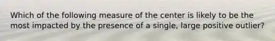 Which of the following measure of the center is likely to be the most impacted by the presence of a single, large positive outlier?