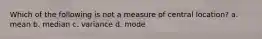 Which of the following is not a measure of central location? a. mean b. median c. variance d. mode