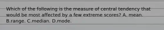 Which of the following is the measure of central tendency that would be most affected by a few extreme scores? A. mean. B.range. C.median. D.mode.