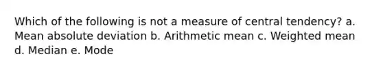 Which of the following is not a measure of central tendency? a. Mean absolute deviation b. Arithmetic mean c. Weighted mean d. Median e. Mode