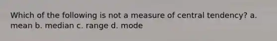 Which of the following is not a measure of central tendency? a. mean b. median c. range d. mode