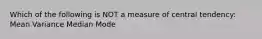 Which of the following is NOT a measure of central tendency: Mean Variance Median Mode