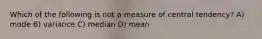 Which of the following is not a measure of central tendency? A) mode B) variance C) median D) mean