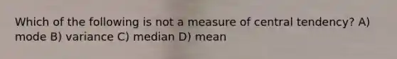 Which of the following is not a measure of central tendency? A) mode B) variance C) median D) mean