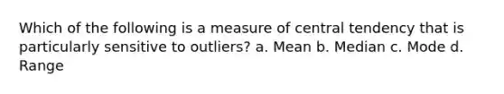 Which of the following is a measure of central tendency that is particularly sensitive to outliers? a. Mean b. Median c. Mode d. Range