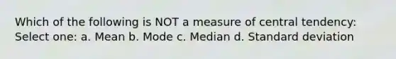 Which of the following is NOT a measure of central tendency: Select one: a. Mean b. Mode c. Median d. Standard deviation