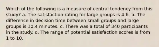 Which of the following is a measure of central tendency from this study? a. The satisfaction rating for large groups is 4.6. b. The difference in decision time between small groups and large groups is 10.4 minutes. c. There was a total of 340 participants in the study. d. The range of potential satisfaction scores is from 1 to 10.