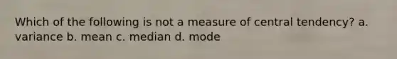 Which of the following is not a measure of central tendency? a. variance b. mean c. median d. mode