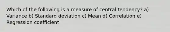 Which of the following is a measure of central tendency? a) Variance b) Standard deviation c) Mean d) Correlation e) Regression coefficient