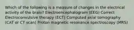 Which of the following is a measure of changes in the electrical activity of the brain? Electroencephalogram (EEG) Correct Electroconvulsive therapy (ECT) Computed axial tomography (CAT or CT scan) Proton magnetic resonance spectroscopy (MRS)