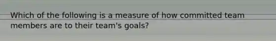 Which of the following is a measure of how committed team members are to their team's goals?