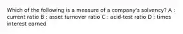 Which of the following is a measure of a company's solvency? A : current ratio B : asset turnover ratio C : acid-test ratio D : times interest earned