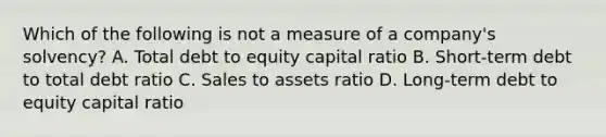 Which of the following is not a measure of a company's solvency? A. Total debt to equity capital ratio B. Short-term debt to total debt ratio C. Sales to assets ratio D. Long-term debt to equity capital ratio