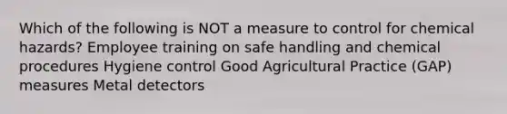 Which of the following is NOT a measure to control for chemical hazards? Employee training on safe handling and chemical procedures Hygiene control Good Agricultural Practice (GAP) measures Metal detectors