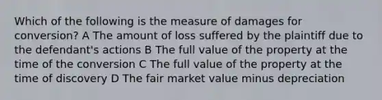 Which of the following is the measure of damages for conversion? A The amount of loss suffered by the plaintiff due to the defendant's actions B The full value of the property at the time of the conversion C The full value of the property at the time of discovery D The fair market value minus depreciation