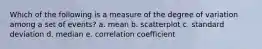 Which of the following is a measure of the degree of variation among a set of events? a. mean b. scatterplot c. standard deviation d. median e. correlation coefficient