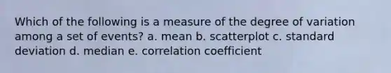 Which of the following is a measure of the degree of variation among a set of events? a. mean b. scatterplot c. standard deviation d. median e. correlation coefficient