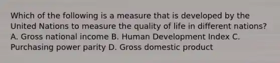 Which of the following is a measure that is developed by the United Nations to measure the quality of life in different nations? A. Gross national income B. Human Development Index C. Purchasing power parity D. Gross domestic product