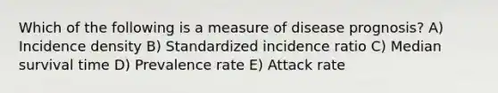 Which of the following is a measure of disease prognosis? A) Incidence density B) Standardized incidence ratio C) Median survival time D) Prevalence rate E) Attack rate