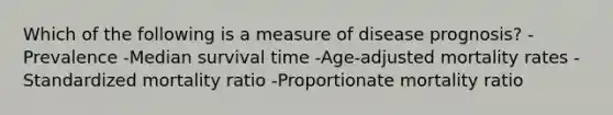 Which of the following is a measure of disease prognosis? -Prevalence -Median survival time -Age-adjusted mortality rates -Standardized mortality ratio -Proportionate mortality ratio