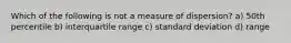 Which of the following is not a measure of dispersion? a) 50th percentile b) interquartile range c) standard deviation d) range