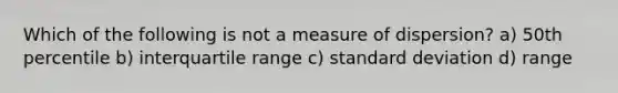 Which of the following is not a measure of dispersion? a) 50th percentile b) interquartile range c) standard deviation d) range