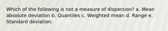 Which of the following is not a measure of dispersion? a. Mean absolute deviation b. Quantiles c. Weighted mean d. Range e. Standard deviation.