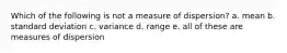 Which of the following is not a measure of dispersion? a. mean b. standard deviation c. variance d. range e. all of these are measures of dispersion