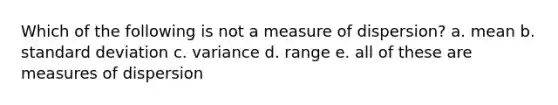 Which of the following is not a measure of dispersion? a. mean b. standard deviation c. variance d. range e. all of these are measures of dispersion