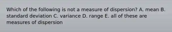 Which of the following is not a measure of dispersion? A. mean B. standard deviation C. variance D. range E. all of these are measures of dispersion