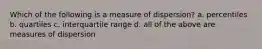 Which of the following is a measure of dispersion? a. percentiles b. quartiles c. interquartile range d. all of the above are measures of dispersion