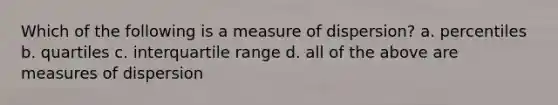 Which of the following is a measure of dispersion? a. percentiles b. quartiles c. interquartile range d. all of the above are measures of dispersion