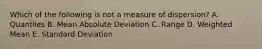 Which of the following is not a measure of dispersion? A. Quantiles B. Mean Absolute Deviation C. Range D. Weighted Mean E. Standard Deviation